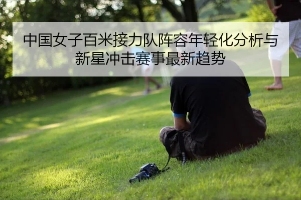 中国女子百米接力队阵容年轻化分析与新星冲击赛事最新趋势